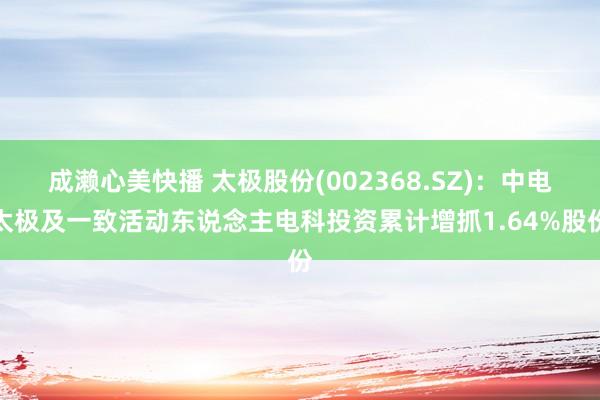 成濑心美快播 太极股份(002368.SZ)：中电太极及一致活动东说念主电科投资累计增抓1.64%股份