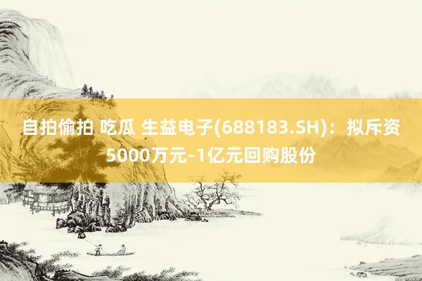 自拍偷拍 吃瓜 生益电子(688183.SH)：拟斥资5000万元-1亿元回购股份