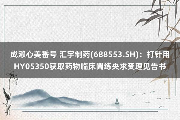 成濑心美番号 汇宇制药(688553.SH)：打针用HY05350获取药物临床闇练央求受理见告书