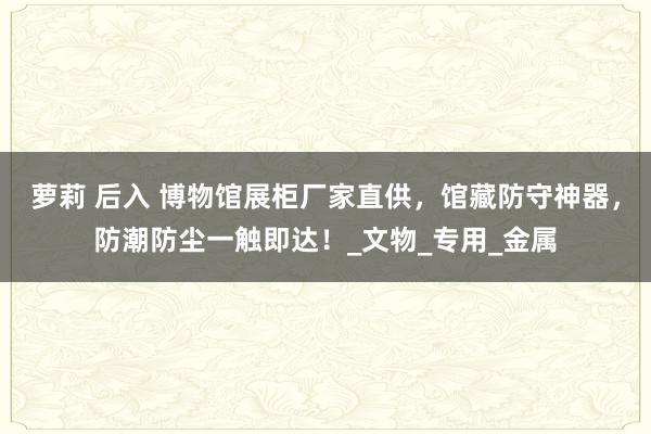萝莉 后入 博物馆展柜厂家直供，馆藏防守神器，防潮防尘一触即达！_文物_专用_金属