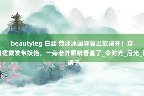 beautyleg 白丝 范冰冰国际复出放得开！穿紧身裙戴发带妖艳，一旁老外眼睛看直了_令时光_后光_裙子
