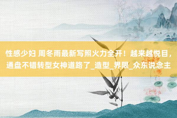 性感少妇 周冬雨最新写照火力全开！越来越悦目，通盘不错转型女神道路了_造型_界限_众东说念主