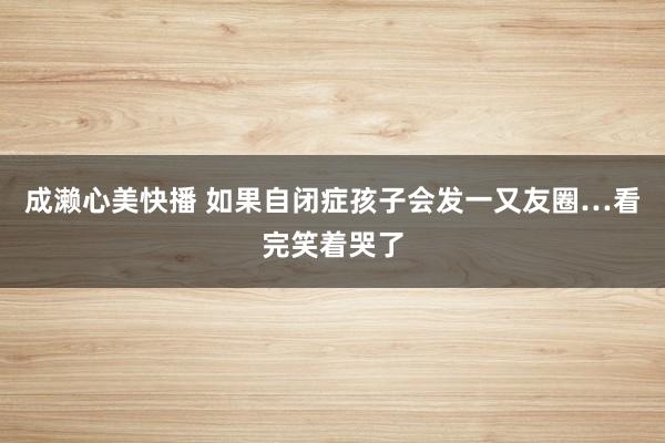 成濑心美快播 如果自闭症孩子会发一又友圈…看完笑着哭了