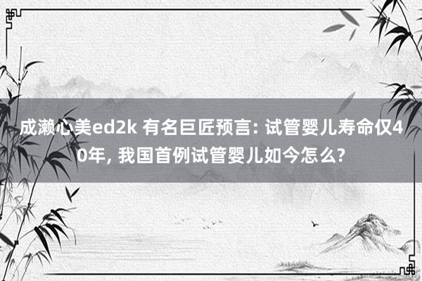 成濑心美ed2k 有名巨匠预言: 试管婴儿寿命仅40年, 我国首例试管婴儿如今怎么?