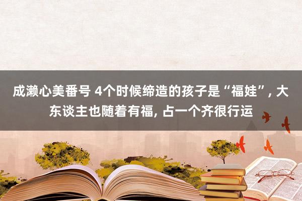 成濑心美番号 4个时候缔造的孩子是“福娃”, 大东谈主也随着有福, 占一个齐很行运