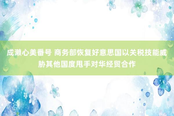 成濑心美番号 商务部恢复好意思国以关税技能威胁其他国度甩手对华经贸合作