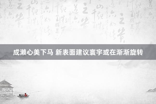 成濑心美下马 新表面建议寰宇或在渐渐旋转