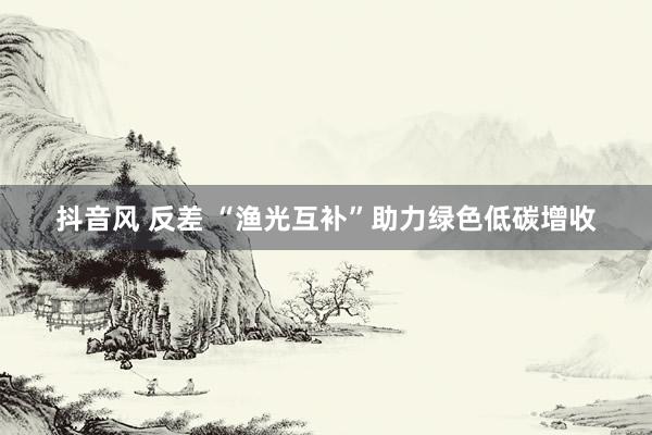 抖音风 反差 “渔光互补”助力绿色低碳增收