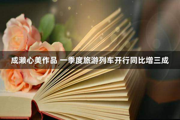 成濑心美作品 一季度旅游列车开行同比增三成