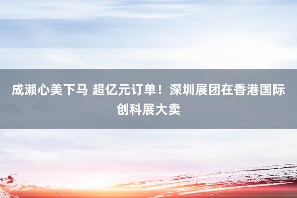 成濑心美下马 超亿元订单！深圳展团在香港国际创科展大卖