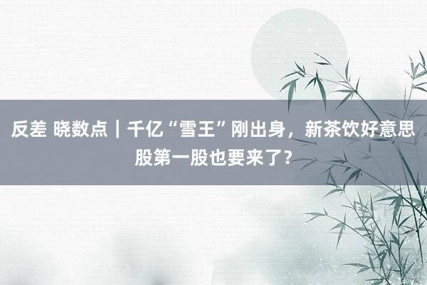 反差 晓数点｜千亿“雪王”刚出身，新茶饮好意思股第一股也要来了？