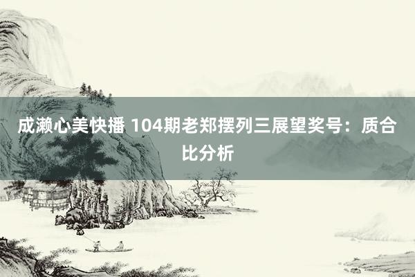 成濑心美快播 104期老郑摆列三展望奖号：质合比分析