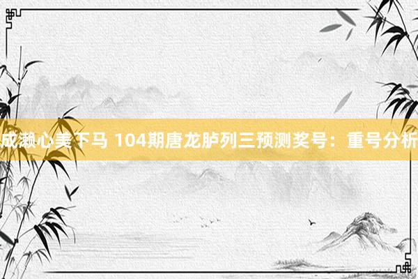 成濑心美下马 104期唐龙胪列三预测奖号：重号分析