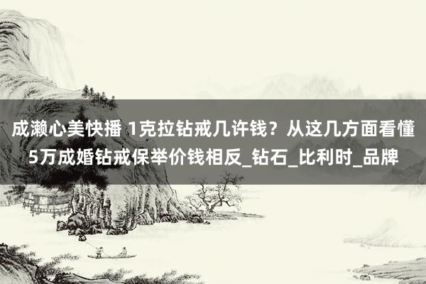成濑心美快播 1克拉钻戒几许钱？从这几方面看懂5万成婚钻戒保举价钱相反_钻石_比利时_品牌