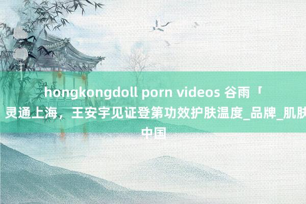 hongkongdoll porn videos 谷雨「雨亭」灵通上海，王安宇见证登第功效护肤温度_品牌_肌肤_中国