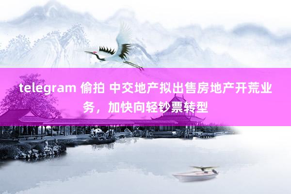 telegram 偷拍 中交地产拟出售房地产开荒业务，加快向轻钞票转型