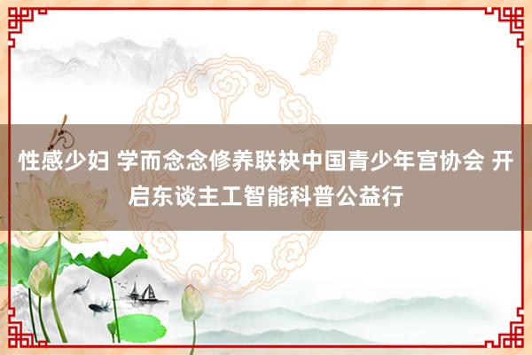 性感少妇 学而念念修养联袂中国青少年宫协会 开启东谈主工智能科普公益行