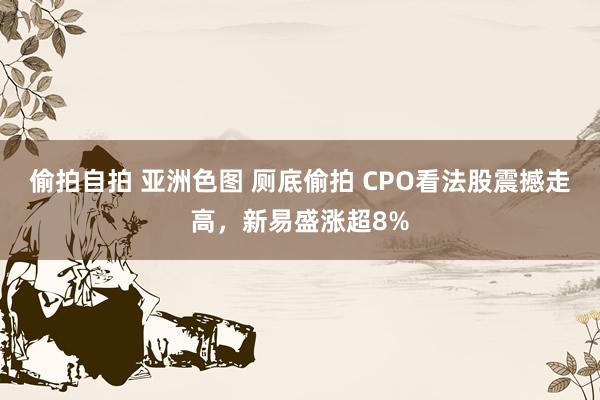 偷拍自拍 亚洲色图 厕底偷拍 CPO看法股震撼走高，新易盛涨超8%