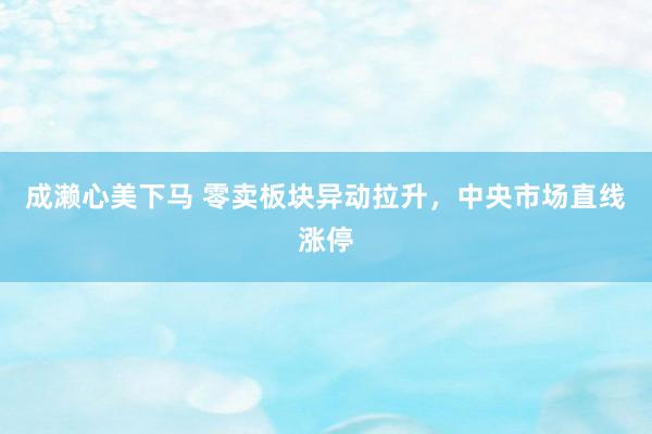 成濑心美下马 零卖板块异动拉升，中央市场直线涨停