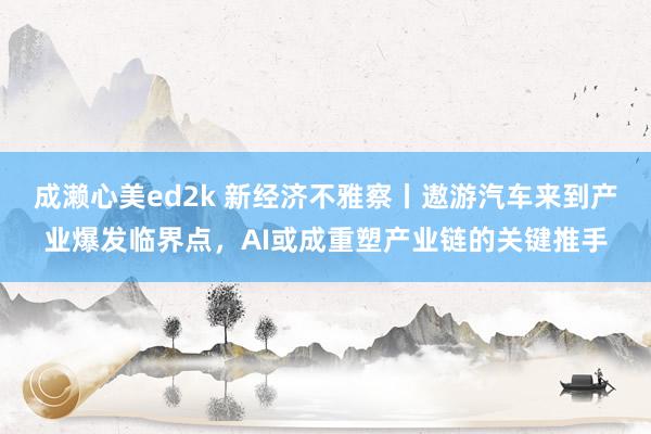 成濑心美ed2k 新经济不雅察丨遨游汽车来到产业爆发临界点，AI或成重塑产业链的关键推手