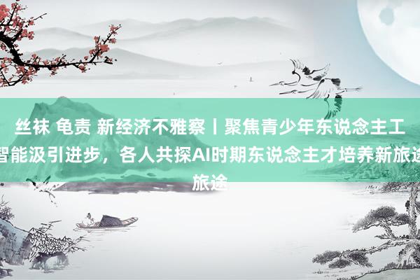 丝袜 龟责 新经济不雅察丨聚焦青少年东说念主工智能汲引进步，各人共探AI时期东说念主才培养新旅途