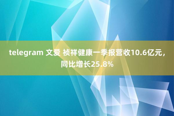 telegram 文爱 祯祥健康一季报营收10.6亿元，同比增长25.8%