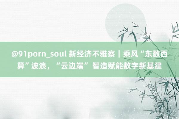 @91porn_soul 新经济不雅察｜乘风“东数西算”波浪，“云边端” 智造赋能数字新基建