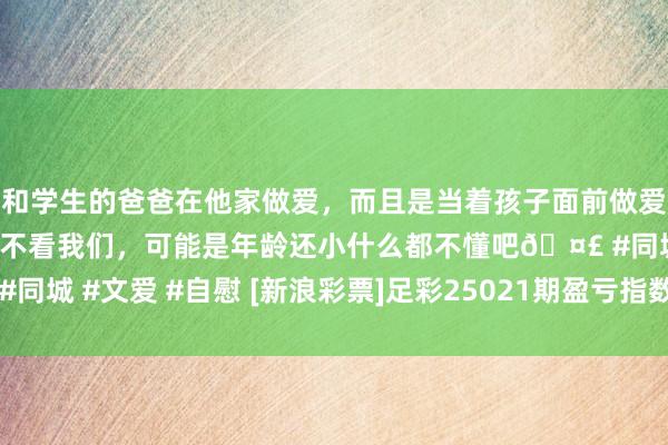 和学生的爸爸在他家做爱，而且是当着孩子面前做爱，太刺激了，孩子完全不看我们，可能是年龄还小什么都不懂吧🤣 #同城 #文爱 #自慰 [新浪彩票]足彩25021期盈亏指数：女王公园防平局