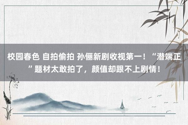校园春色 自拍偷拍 孙俪新剧收视第一！“潜端正”题材太敢拍了，颜值却跟不上剧情！