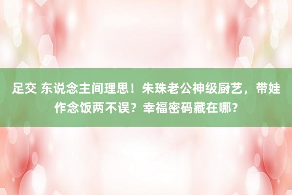 足交 东说念主间理思！朱珠老公神级厨艺，带娃作念饭两不误？幸福密码藏在哪？