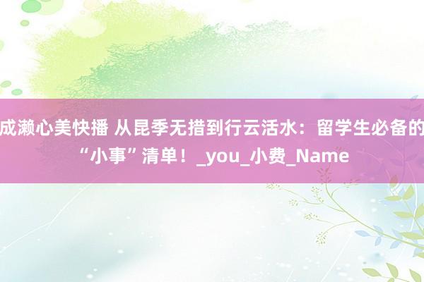 成濑心美快播 从昆季无措到行云活水：留学生必备的“小事”清单！_you_小费_Name