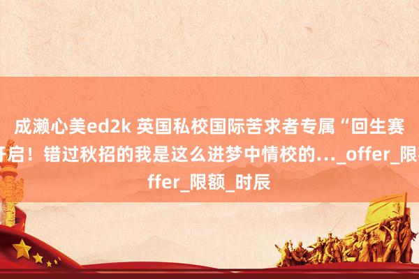 成濑心美ed2k 英国私校国际苦求者专属“回生赛”行将开启！错过秋招的我是这么进梦中情校的…_offer_限额_时辰