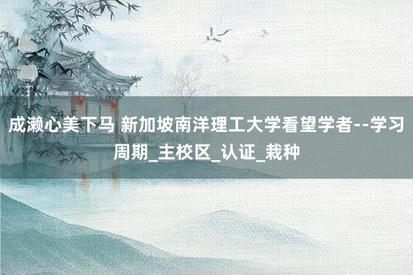 成濑心美下马 新加坡南洋理工大学看望学者--学习周期_主校区_认证_栽种