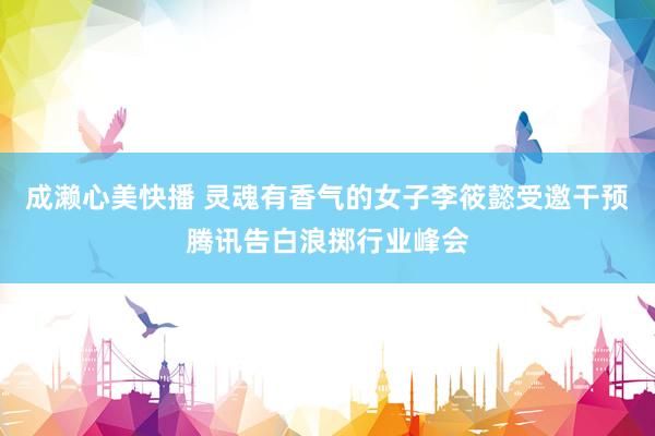 成濑心美快播 灵魂有香气的女子李筱懿受邀干预腾讯告白浪掷行业峰会