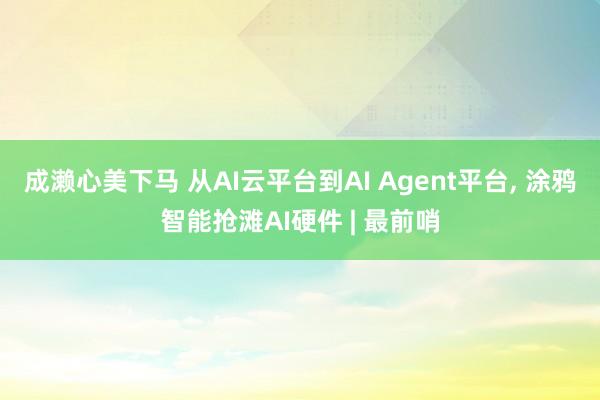 成濑心美下马 从AI云平台到AI Agent平台， 涂鸦智能抢滩AI硬件 | 最前哨