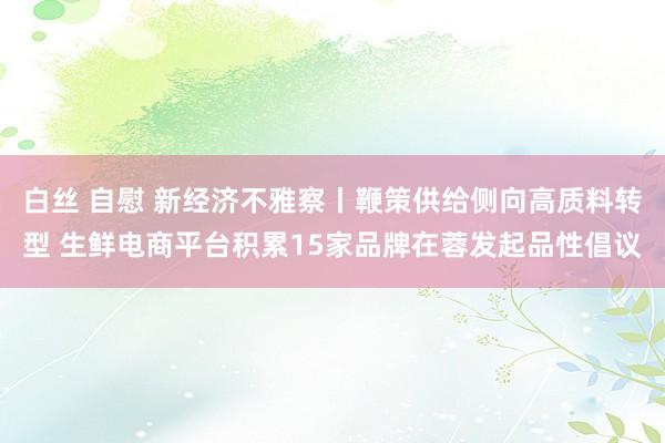 白丝 自慰 新经济不雅察丨鞭策供给侧向高质料转型 生鲜电商平台积累15家品牌在蓉发起品性倡议