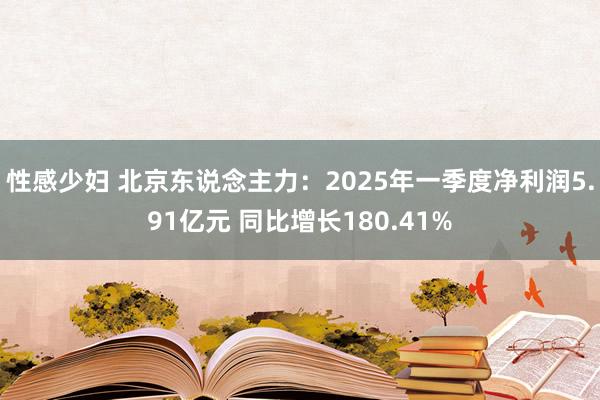 性感少妇 北京东说念主力：2025年一季度净利润5.91亿元 同比增长180.41%