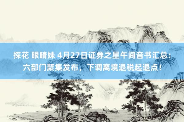 探花 眼睛妹 4月27日证券之星午间音书汇总：六部门聚集发布，下调离境退税起退点！