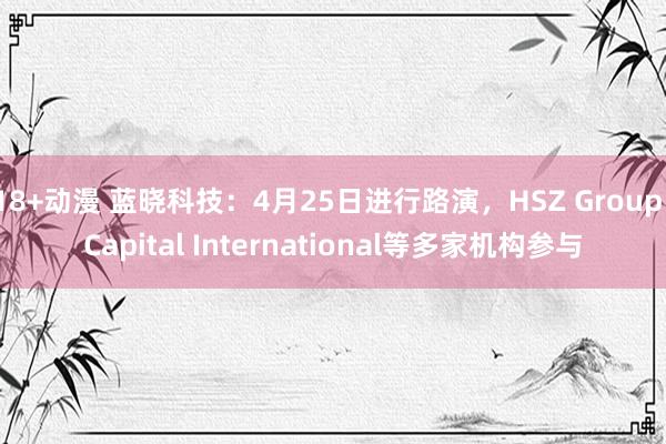 18+动漫 蓝晓科技：4月25日进行路演，HSZ Group、Capital International等多家机构参与