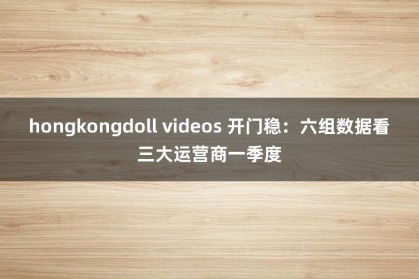 hongkongdoll videos 开门稳：六组数据看三大运营商一季度