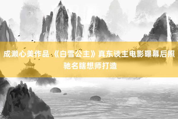 成濑心美作品 《白雪公主》真东谈主电影曝幕后照 驰名瞎想师打造