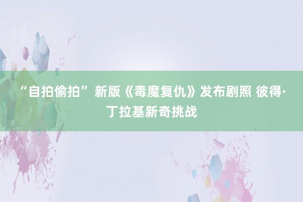 “自拍偷拍” 新版《毒魔复仇》发布剧照 彼得·丁拉基新奇挑战