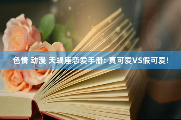 色情 动漫 天蝎座恋爱手册: 真可爱VS假可爱!