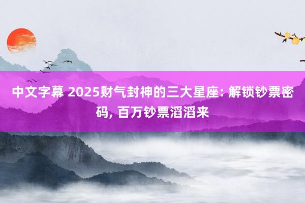 中文字幕 2025财气封神的三大星座: 解锁钞票密码， 百万钞票滔滔来