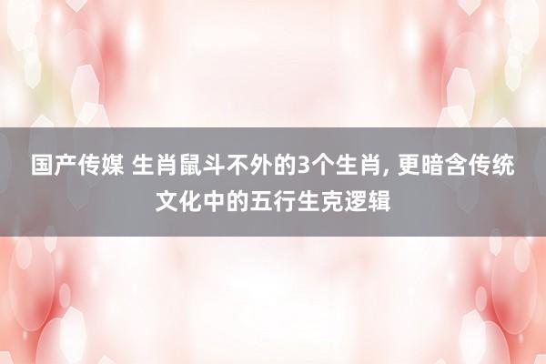 国产传媒 生肖鼠斗不外的3个生肖， 更暗含传统文化中的五行生克逻辑