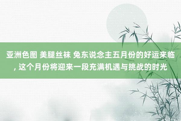 亚洲色图 美腿丝袜 兔东说念主五月份的好运来临， 这个月份将迎来一段充满机遇与挑战的时光