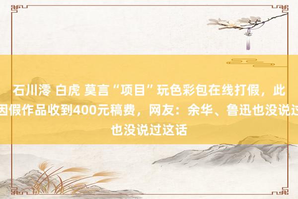 石川澪 白虎 莫言“项目”玩色彩包在线打假，此前曾因假作品收到400元稿费，网友：余华、鲁迅也没说过这话