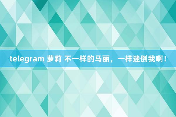 telegram 萝莉 不一样的马丽，一样迷倒我啊！
