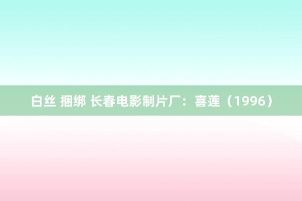 白丝 捆绑 长春电影制片厂：喜莲（1996）