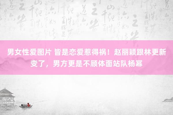 男女性爱图片 皆是恋爱惹得祸！赵丽颖跟林更新变了，男方更是不顾体面站队杨幂